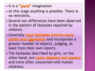  It

is a
imagination
 At this stage anything is possible. There is
no restraints.
 Several sex differences have been observed
in the pattern of fantasies reported by
children.
 Generally
and incorporate a
greater number of objects ,judging, at
least from their own reports
 The fantasies described by girls, on the
other hand, are
and more often concerned with human
relations.

 