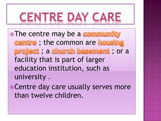  The

centre may be a
; the common are
;a
; or a
facility that is part of larger
education institution, such as
university .
 Centre day care usually serves more
than twelve children.

 