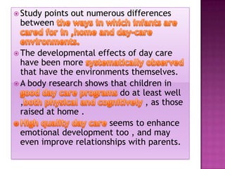  Study

points out numerous differences
between

 The

developmental effects of day care
have been more
that have the environments themselves.
 A body research shows that children in
do at least well
,
, as those
raised at home .
seems to enhance
emotional development too , and may
even improve relationships with parents.

 