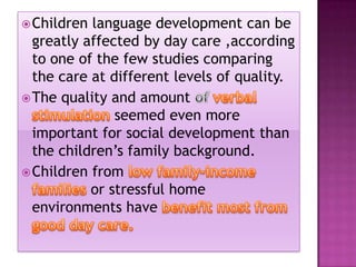  Children

language development can be
greatly affected by day care ,according
to one of the few studies comparing
the care at different levels of quality.
 The quality and amount
seemed even more
important for social development than
the children’s family background.
 Children from
or stressful home
environments have

 