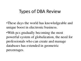 Types of DBA Review
•These days the world has knowledgeable and
unique boost in electronic business.
•With pcs gradually becoming the most
powerful system of globalization, the need for
professionals who can create and manage
databases has extended in geometric
percentages.
 