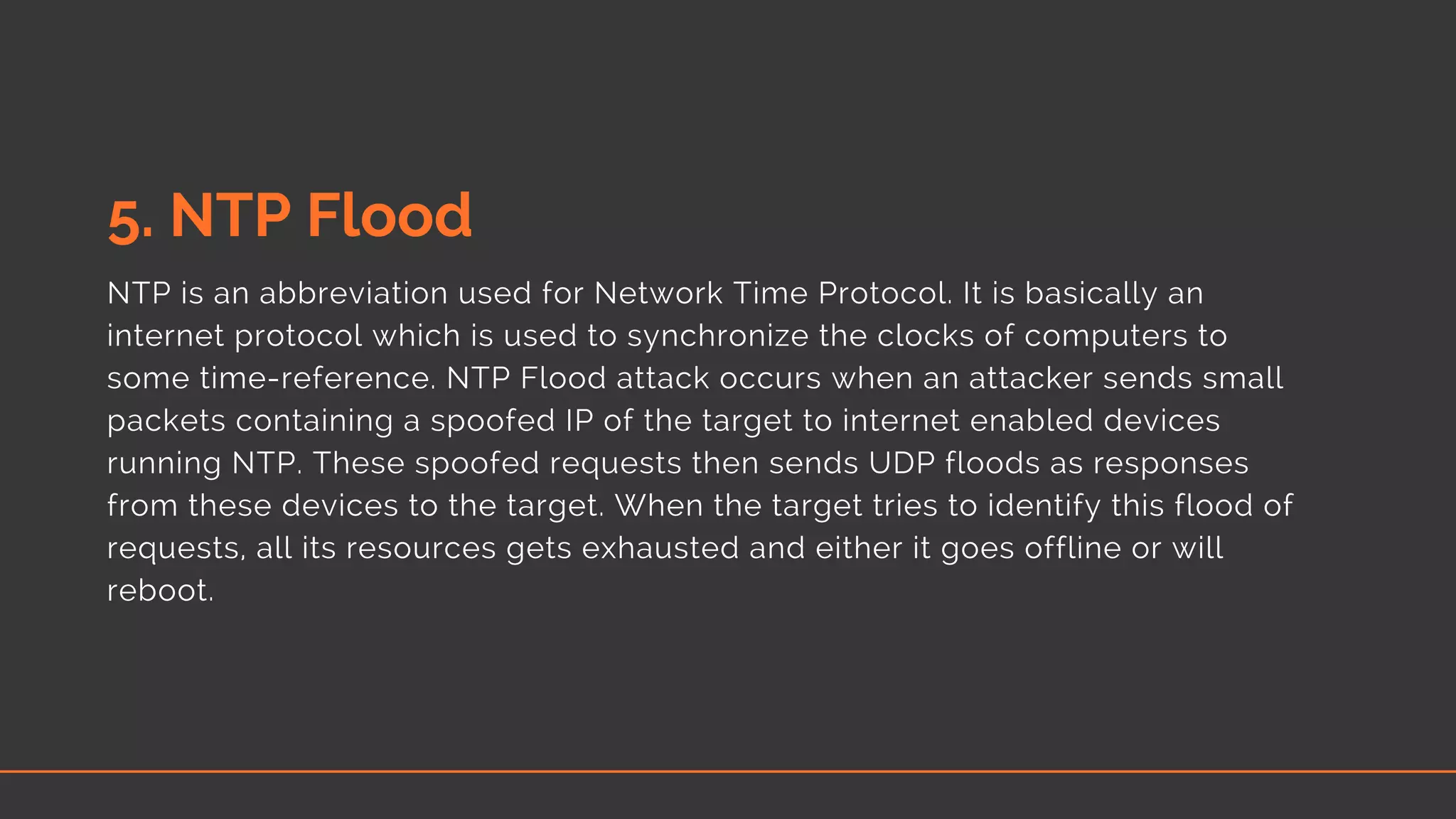 5. NTP Flood
NTP is an abbreviation used for Network Time Protocol. It is basically an
internet protocol which is used to synchronize the clocks of computers to
some time-reference. NTP Flood attack occurs when an attacker sends small
packets containing a spoofed IP of the target to internet enabled devices
running NTP. These spoofed requests then sends UDP floods as responses
from these devices to the target. When the target tries to identify this flood of
requests, all its resources gets exhausted and either it goes offline or will
reboot.
 