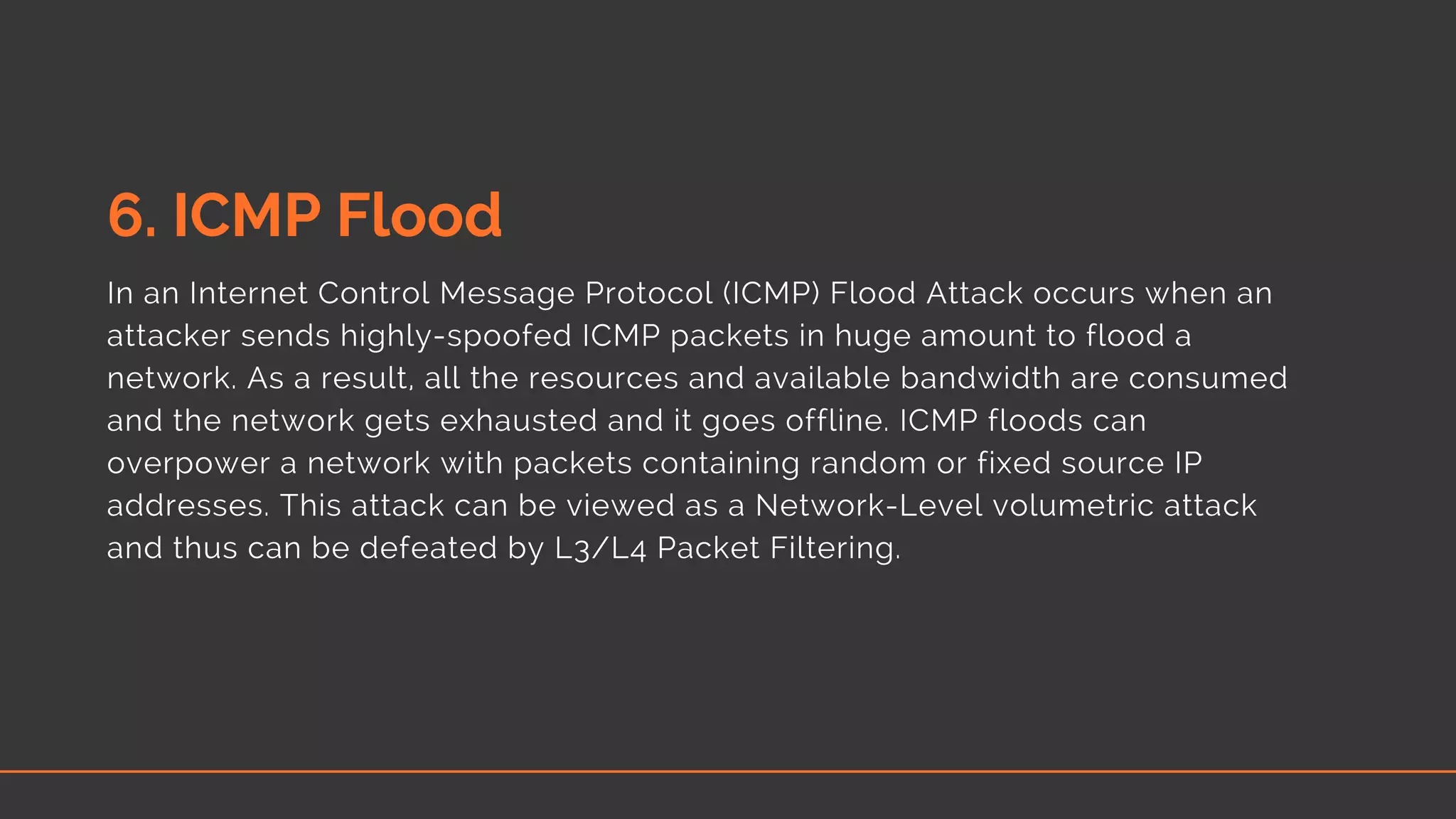 6. ICMP Flood
In an Internet Control Message Protocol (ICMP) Flood Attack occurs when an
attacker sends highly-spoofed ICMP packets in huge amount to flood a
network. As a result, all the resources and available bandwidth are consumed
and the network gets exhausted and it goes offline. ICMP floods can
overpower a network with packets containing random or fixed source IP
addresses. This attack can be viewed as a Network-Level volumetric attack
and thus can be defeated by L3/L4 Packet Filtering. 
 