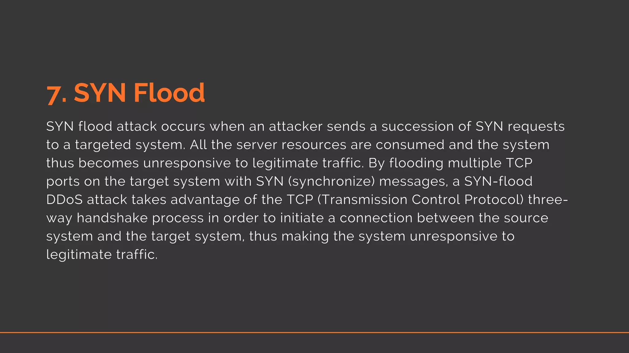 7. SYN Flood
SYN flood attack occurs when an attacker sends a succession of SYN requests
to a targeted system. All the server resources are consumed and the system
thus becomes unresponsive to legitimate traffic. By flooding multiple TCP
ports on the target system with SYN (synchronize) messages, a SYN-flood
DDoS attack takes advantage of the TCP (Transmission Control Protocol) three-
way handshake process in order to initiate a connection between the source
system and the target system, thus making the system unresponsive to
legitimate traffic.
 