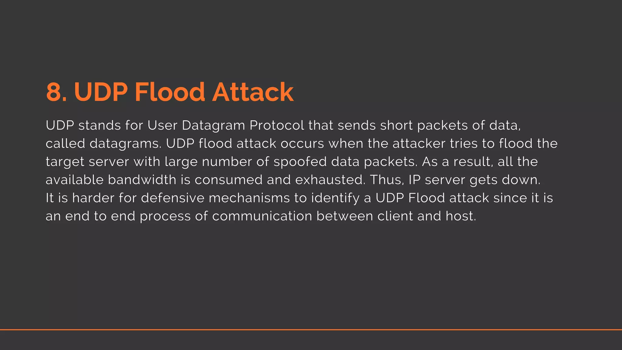 8. UDP Flood Attack
UDP stands for User Datagram Protocol that sends short packets of data,
called datagrams. UDP flood attack occurs when the attacker tries to flood the
target server with large number of spoofed data packets. As a result, all the
available bandwidth is consumed and exhausted. Thus, IP server gets down.
It is harder for defensive mechanisms to identify a UDP Flood attack since it is
an end to end process of communication between client and host.
 