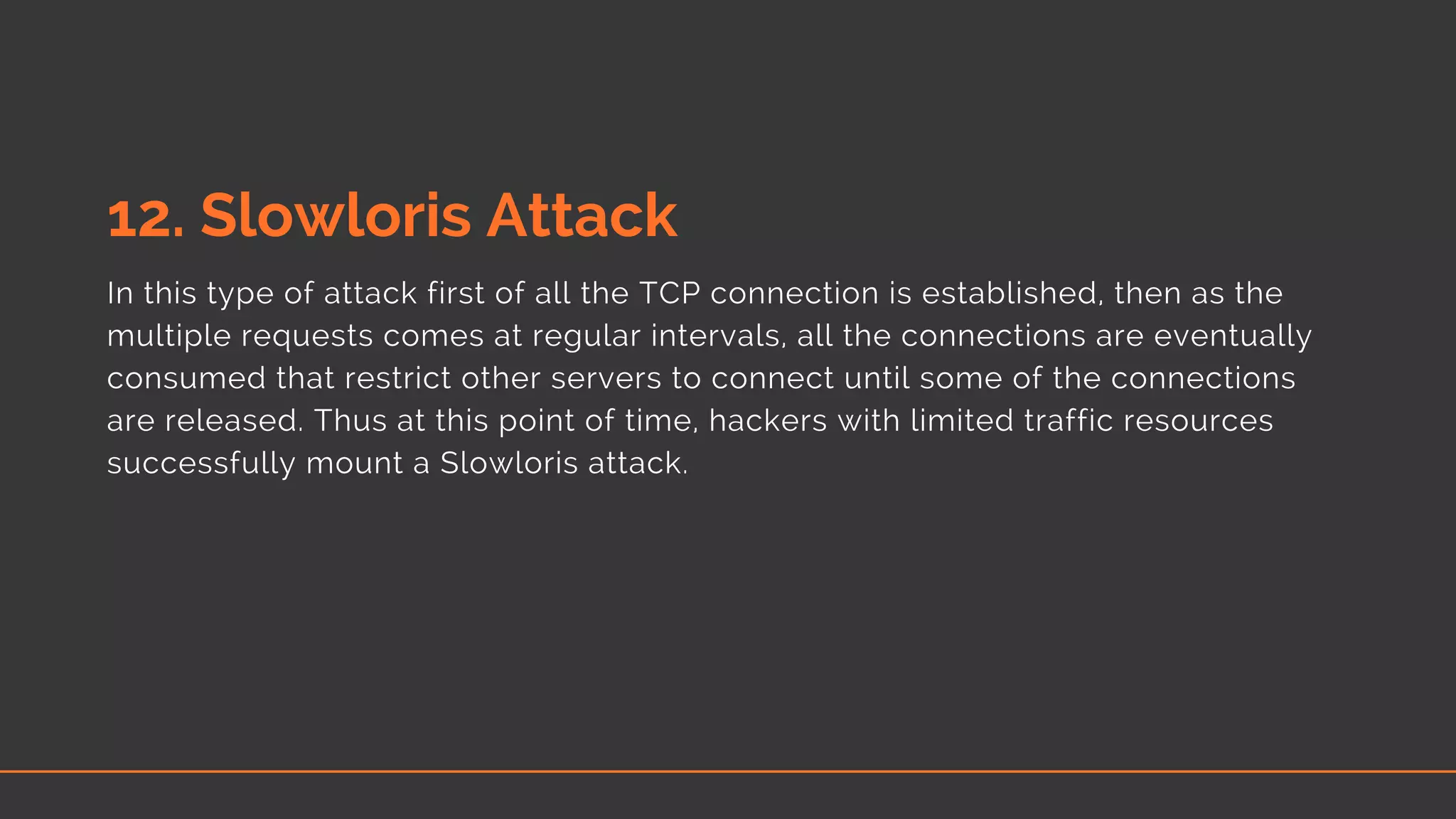 12. Slowloris Attack
In this type of attack first of all the TCP connection is established, then as the
multiple requests comes at regular intervals, all the connections are eventually
consumed that restrict other servers to connect until some of the connections
are released. Thus at this point of time, hackers with limited traffic resources
successfully mount a Slowloris attack.
 