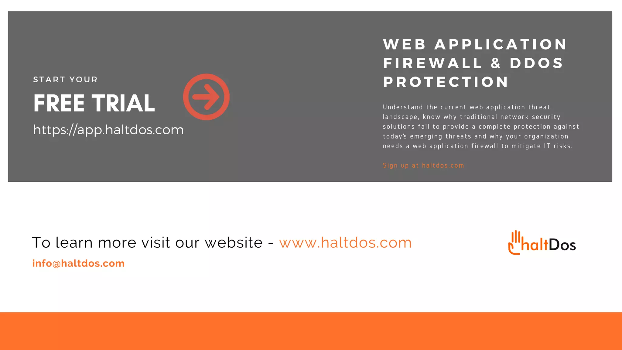 info@haltdos.com
To learn more visit our website - www.haltdos.com
FREE TRIAL
S T A R T Y O U R
https://app.haltdos.com
W E B A P P L I C A T I O N
F I R E W A L L & D D O S
P R O T E C T I O N
Understand the current web application threat
landscape, know why traditional network security
solutions fail to provide a complete protection against
today’s emerging threats and why your organization
needs a web application firewall to mitigate IT risks.
Sign up at haltdos.com
 