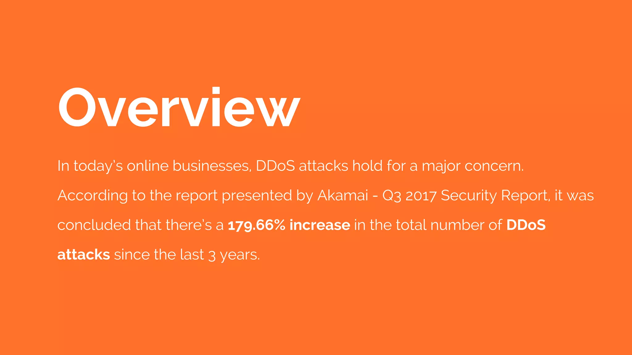 In today’s online businesses, DDoS attacks hold for a major concern. 
According to the report presented by Akamai - Q3 2017 Security Report, it was
concluded that there’s a 179.66% increase in the total number of DDoS
attacks since the last 3 years. 
Overview
 