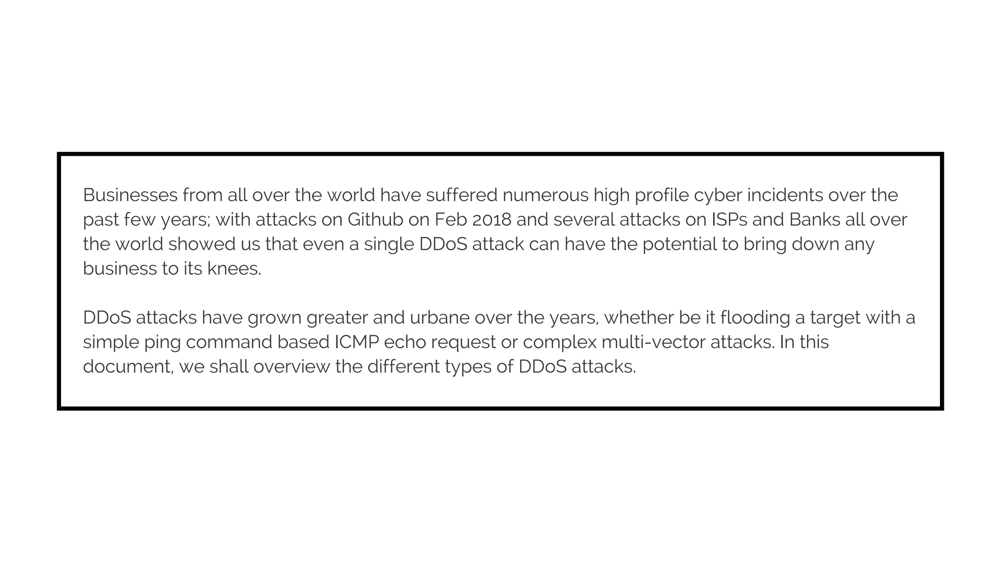 Businesses from all over the world have suffered numerous high profile cyber incidents over the
past few years; with attacks on Github on Feb 2018 and several attacks on ISPs and Banks all over
the world showed us that even a single DDoS attack can have the potential to bring down any
business to its knees.
DDoS attacks have grown greater and urbane over the years, whether be it flooding a target with a
simple ping command based ICMP echo request or complex multi-vector attacks. In this
document, we shall overview the different types of DDoS attacks.
 