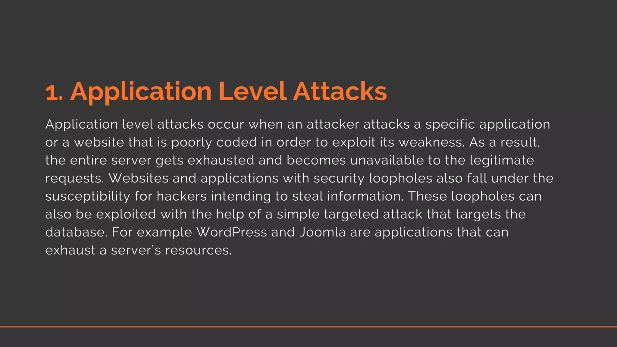 1. Application Level Attacks 
Application level attacks occur when an attacker attacks a specific application
or a website that is poorly coded in order to exploit its weakness. As a result,
the entire server gets exhausted and becomes unavailable to the legitimate
requests. Websites and applications with security loopholes also fall under the
susceptibility for hackers intending to steal information. These loopholes can
also be exploited with the help of a simple targeted attack that targets the
database. For example WordPress and Joomla are applications that can
exhaust a server’s resources.
 