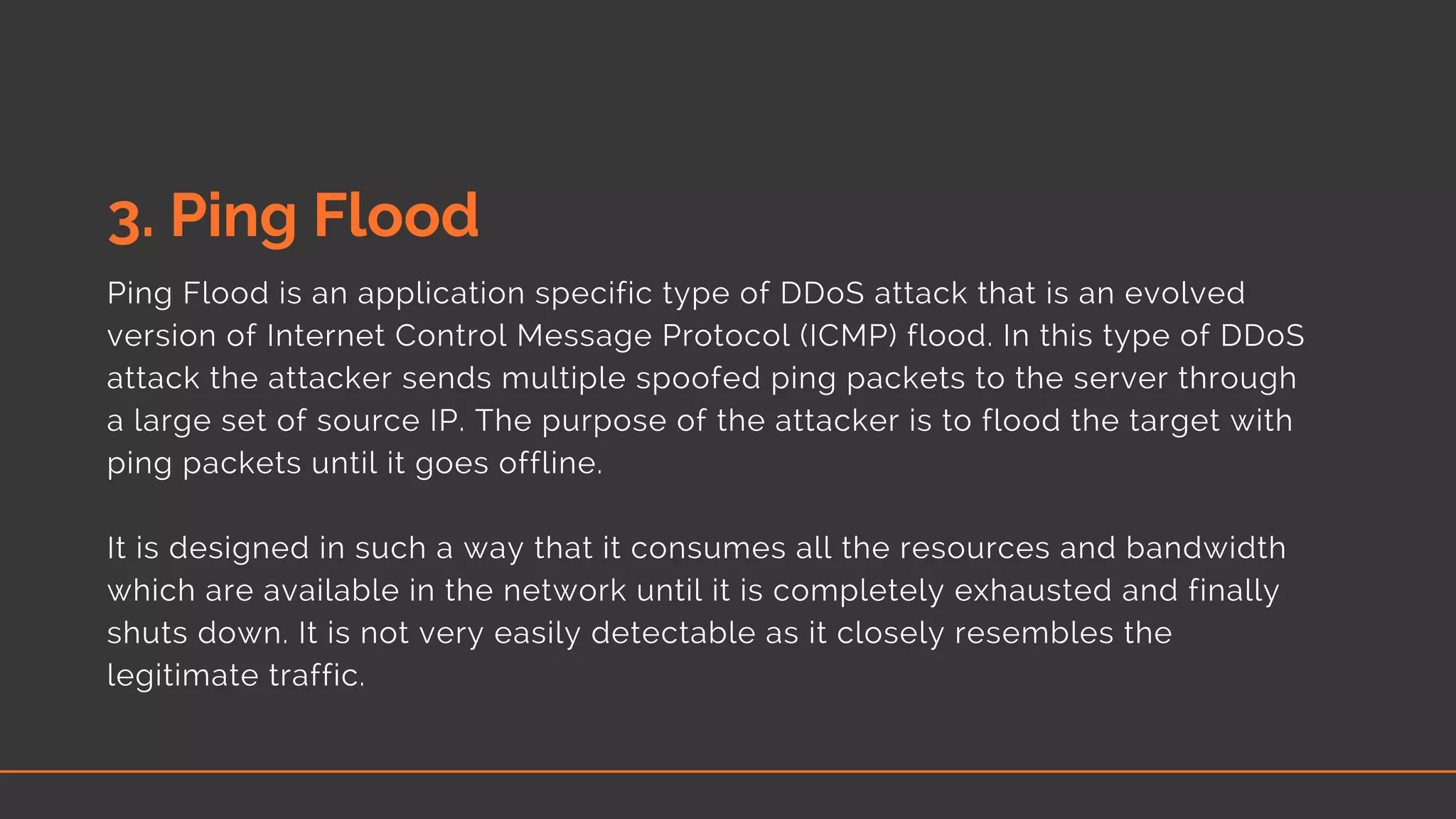 3. Ping Flood
Ping Flood is an application specific type of DDoS attack that is an evolved
version of Internet Control Message Protocol (ICMP) flood. In this type of DDoS
attack the attacker sends multiple spoofed ping packets to the server through
a large set of source IP. The purpose of the attacker is to flood the target with
ping packets until it goes offline.
It is designed in such a way that it consumes all the resources and bandwidth
which are available in the network until it is completely exhausted and finally
shuts down. It is not very easily detectable as it closely resembles the
legitimate traffic.
 