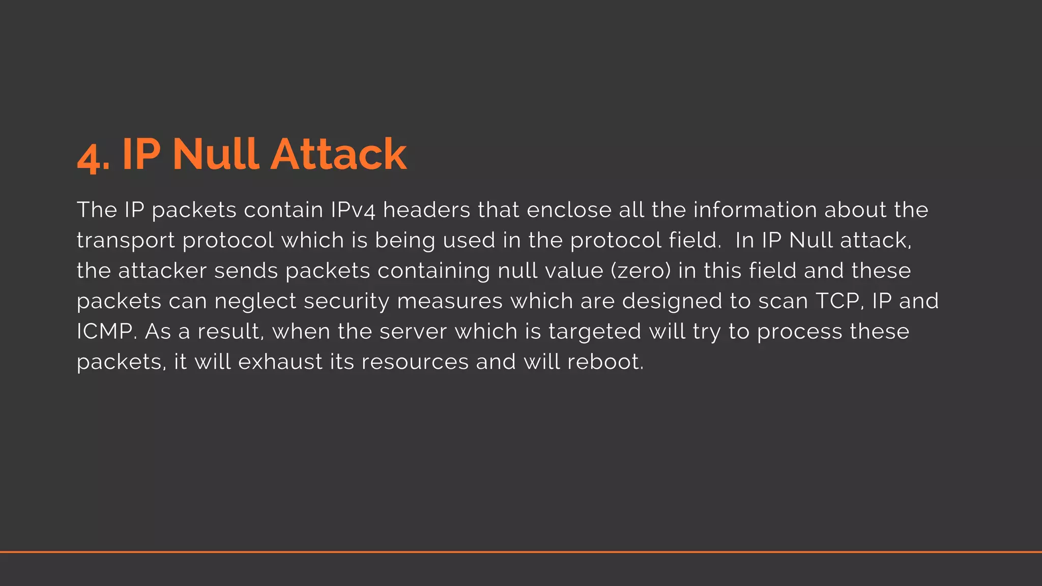 4. IP Null Attack
The IP packets contain IPv4 headers that enclose all the information about the
transport protocol which is being used in the protocol field.  In IP Null attack,
the attacker sends packets containing null value (zero) in this field and these
packets can neglect security measures which are designed to scan TCP, IP and
ICMP. As a result, when the server which is targeted will try to process these
packets, it will exhaust its resources and will reboot.
 