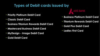 Types of Debit cards issued by
• Priority Platinum Debit Card
• Classic Debit Card
• Business Titanium Rewards Debit Card
• Mastercard Business Debit Card
• MyDesign - Image Debit Card
• Gold Debit Card

• Business Platinum Debit Card
• Titanium Rewards Debit Card
• Gold Plus Debit Card
• Ladies First Card

 