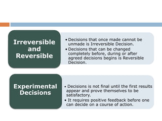 • Decisions that once made cannot be
Irreversible     unmade is Irreversible Decision.
    and        • Decisions that can be changed
                 completely before, during or after
 Reversible      agreed decisions begins is Reversible
                 Decision.




Experimental   • Decisions is not final until the first results
                appear and prove themselves to be
  Decisions     satisfactory.
               • It requires positive feedback before one
                can decide on a course of action.
 