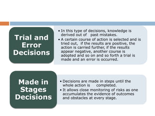 • In this type of decisions, knowledge is
              derived out of past mistakes.
Trial and   • A certain course of action is selected and is
  Error       tried out, if the results are positive, the
              action is carried further, if the results
Decisions     appear negative, another course is
              adopted and so on and so forth a trial is
              made and an error is occurred.




 Made in    • Decisions are made in steps until the
              whole action is   completed.
 Stages     • It allows close monitoring of risks as one
              accumulates the evidence of outcomes
Decisions     and obstacles at every stage.
 