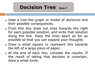 Decision Tree            How ?




   Uses a tree-like graph or model of decisions and
    their possible consequences.
   From this box draw out lines towards the right
    for each possible solution, and write that solution
    along the line. Keep the lines apart as far as
    possible so that you can expand your thoughts
   Draw a small square to represent this towards
    the left of a large piece of paper.
   At the end of each line, consider the results. If
    the result of taking that decision is uncertain,
    draw a small circle.
 