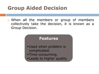 Group Aided Decision

   When all the members or group of members
    collectively take the decision, it is known as a
    Group Decision.


                    Features

              Used when problem is
               complicated.
              Time-consuming.
              Leads to higher quality
 