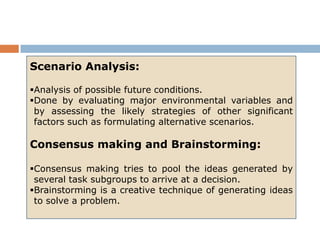 Scenario Analysis:

Analysis of possible future conditions.
Done by evaluating major environmental variables and
 by assessing the likely strategies of other significant
 factors such as formulating alternative scenarios.

Consensus making and Brainstorming:

Consensus making tries to pool the ideas generated by
 several task subgroups to arrive at a decision.
Brainstorming is a creative technique of generating ideas
 to solve a problem.
 