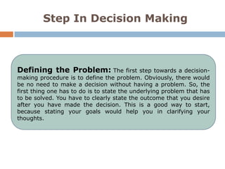 Step In Decision Making



Defining the Problem: The                first step towards a decision-
making procedure is to define the problem. Obviously, there would
be no need to make a decision without having a problem. So, the
first thing one has to do is to state the underlying problem that has
to be solved. You have to clearly state the outcome that you desire
after you have made the decision. This is a good way to start,
because stating your goals would help you in clarifying your
thoughts.
 