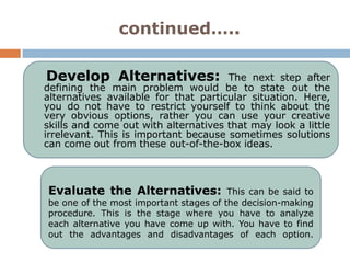 continued…..

Develop Alternatives:                 The next step after
defining the main problem would be to state out the
alternatives available for that particular situation. Here,
you do not have to restrict yourself to think about the
very obvious options, rather you can use your creative
skills and come out with alternatives that may look a little
irrelevant. This is important because sometimes solutions
can come out from these out-of-the-box ideas.



Evaluate the Alternatives:              This can be said to
be one of the most important stages of the decision-making
procedure. This is the stage where you have to analyze
each alternative you have come up with. You have to find
out the advantages and disadvantages of each option.
 