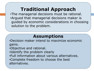 Traditional Approach
•The managerial decisions must be rational.
•Argued that managerial decisions maker is
 guided by economic considerations in choosing
 solution to the problem.


              Assumptions
•Decision maker intend to maximize economic
gains.
•Objective and rational.
•Identify the problem clearly
•Full information about various alternatives.
•Complete freedom to choose the best
alternatives.
 
