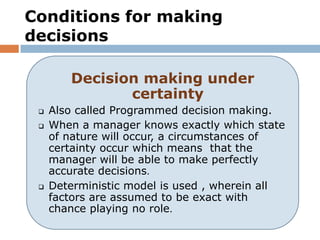 Conditions for making
decisions

        Decision making under
               certainty
    Also called Programmed decision making.
    When a manager knows exactly which state
     of nature will occur, a circumstances of
     certainty occur which means that the
     manager will be able to make perfectly
     accurate decisions.
    Deterministic model is used , wherein all
     factors are assumed to be exact with
     chance playing no role.
 