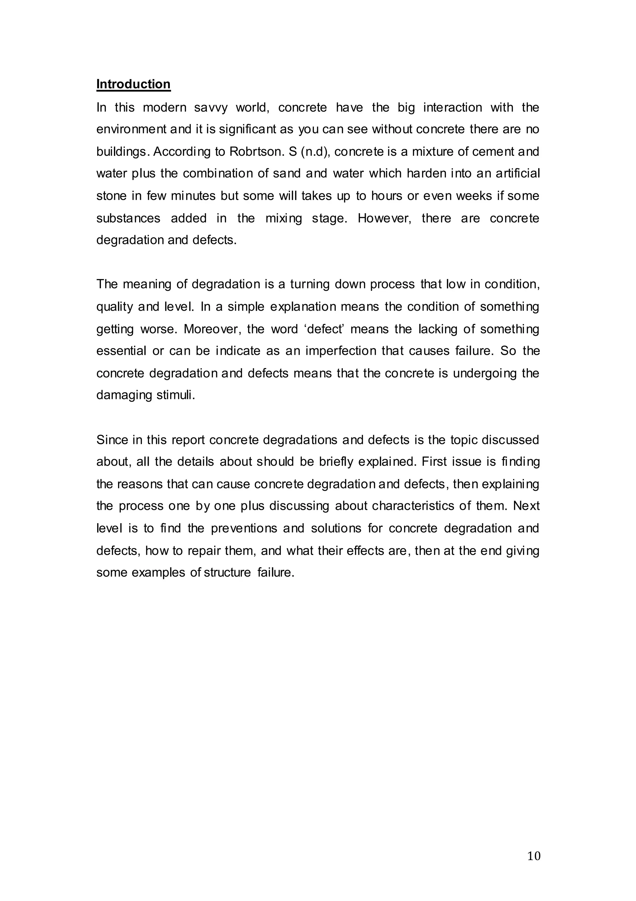 10
Introduction
In this modern savvy world, concrete have the big interaction with the
environment and it is significant as you can see without concrete there are no
buildings. According to Robrtson. S (n.d), concrete is a mixture of cement and
water plus the combination of sand and water which harden into an artificial
stone in few minutes but some will takes up to hours or even weeks if some
substances added in the mixing stage. However, there are concrete
degradation and defects.
The meaning of degradation is a turning down process that low in condition,
quality and level. In a simple explanation means the condition of something
getting worse. Moreover, the word ‘defect’ means the lacking of something
essential or can be indicate as an imperfection that causes failure. So the
concrete degradation and defects means that the concrete is undergoing the
damaging stimuli.
Since in this report concrete degradations and defects is the topic discussed
about, all the details about should be briefly explained. First issue is finding
the reasons that can cause concrete degradation and defects, then explaining
the process one by one plus discussing about characteristics of them. Next
level is to find the preventions and solutions for concrete degradation and
defects, how to repair them, and what their effects are, then at the end giving
some examples of structure failure.
 