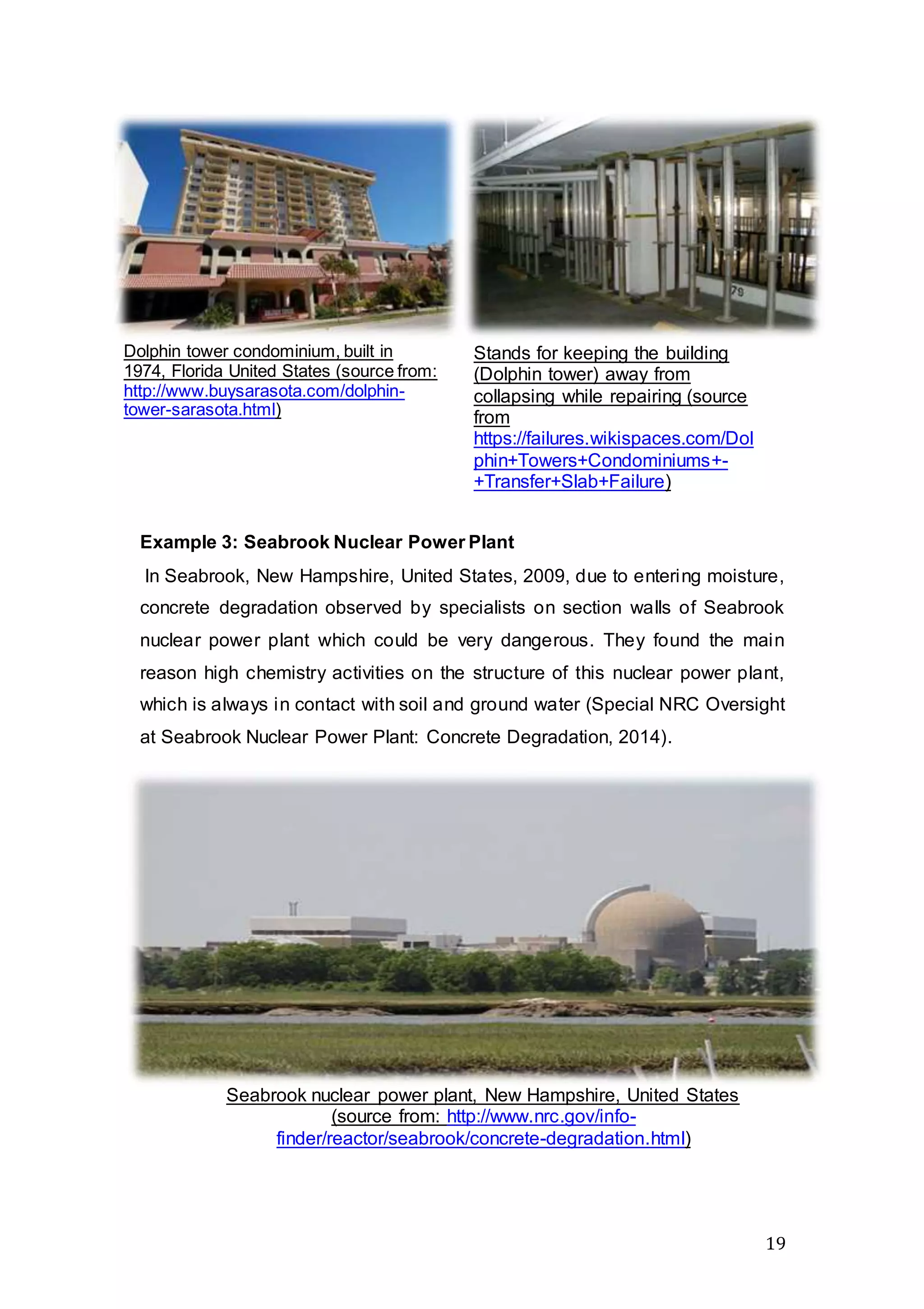 19
Example 3: Seabrook Nuclear Power Plant
In Seabrook, New Hampshire, United States, 2009, due to entering moisture,
concrete degradation observed by specialists on section walls of Seabrook
nuclear power plant which could be very dangerous. They found the main
reason high chemistry activities on the structure of this nuclear power plant,
which is always in contact with soil and ground water (Special NRC Oversight
at Seabrook Nuclear Power Plant: Concrete Degradation, 2014).
Dolphin tower condominium, built in
1974, Florida United States (source from:
http://www.buysarasota.com/dolphin-
tower-sarasota.html)
Stands for keeping the building
(Dolphin tower) away from
collapsing while repairing (source
from
https://failures.wikispaces.com/Dol
phin+Towers+Condominiums+-
+Transfer+Slab+Failure)
Seabrook nuclear power plant, New Hampshire, United States
(source from: http://www.nrc.gov/info-
finder/reactor/seabrook/concrete-degradation.html)
 