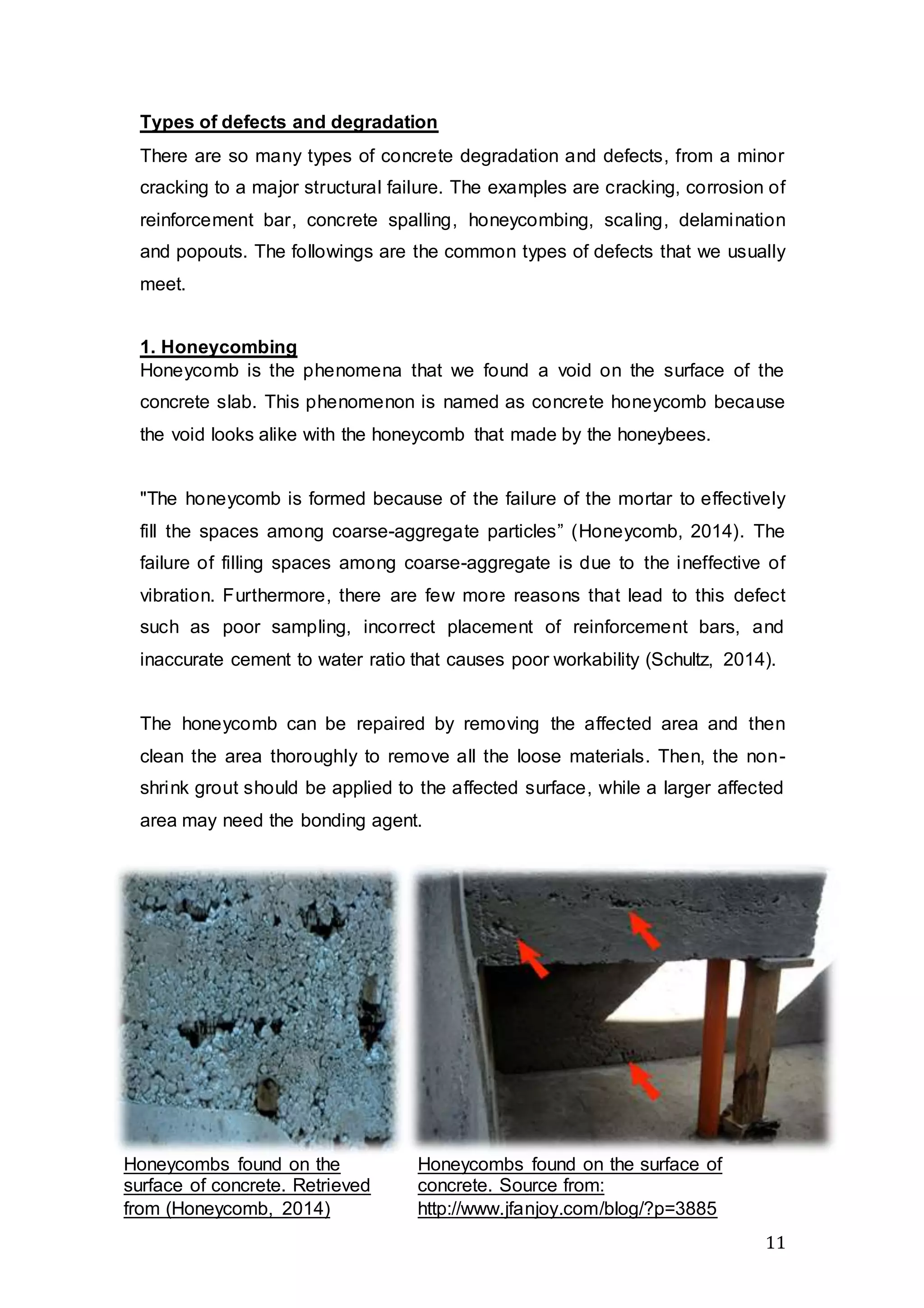 11
Types of defects and degradation
There are so many types of concrete degradation and defects, from a minor
cracking to a major structural failure. The examples are cracking, corrosion of
reinforcement bar, concrete spalling, honeycombing, scaling, delamination
and popouts. The followings are the common types of defects that we usually
meet.
1. Honeycombing
Honeycomb is the phenomena that we found a void on the surface of the
concrete slab. This phenomenon is named as concrete honeycomb because
the void looks alike with the honeycomb that made by the honeybees.
"The honeycomb is formed because of the failure of the mortar to effectively
fill the spaces among coarse-aggregate particles” (Honeycomb, 2014). The
failure of filling spaces among coarse-aggregate is due to the ineffective of
vibration. Furthermore, there are few more reasons that lead to this defect
such as poor sampling, incorrect placement of reinforcement bars, and
inaccurate cement to water ratio that causes poor workability (Schultz, 2014).
The honeycomb can be repaired by removing the affected area and then
clean the area thoroughly to remove all the loose materials. Then, the non-
shrink grout should be applied to the affected surface, while a larger affected
area may need the bonding agent.
Honeycombs found on the
surface of concrete. Retrieved
from (Honeycomb, 2014)
Honeycombs found on the surface of
concrete. Source from:
http://www.jfanjoy.com/blog/?p=3885
 