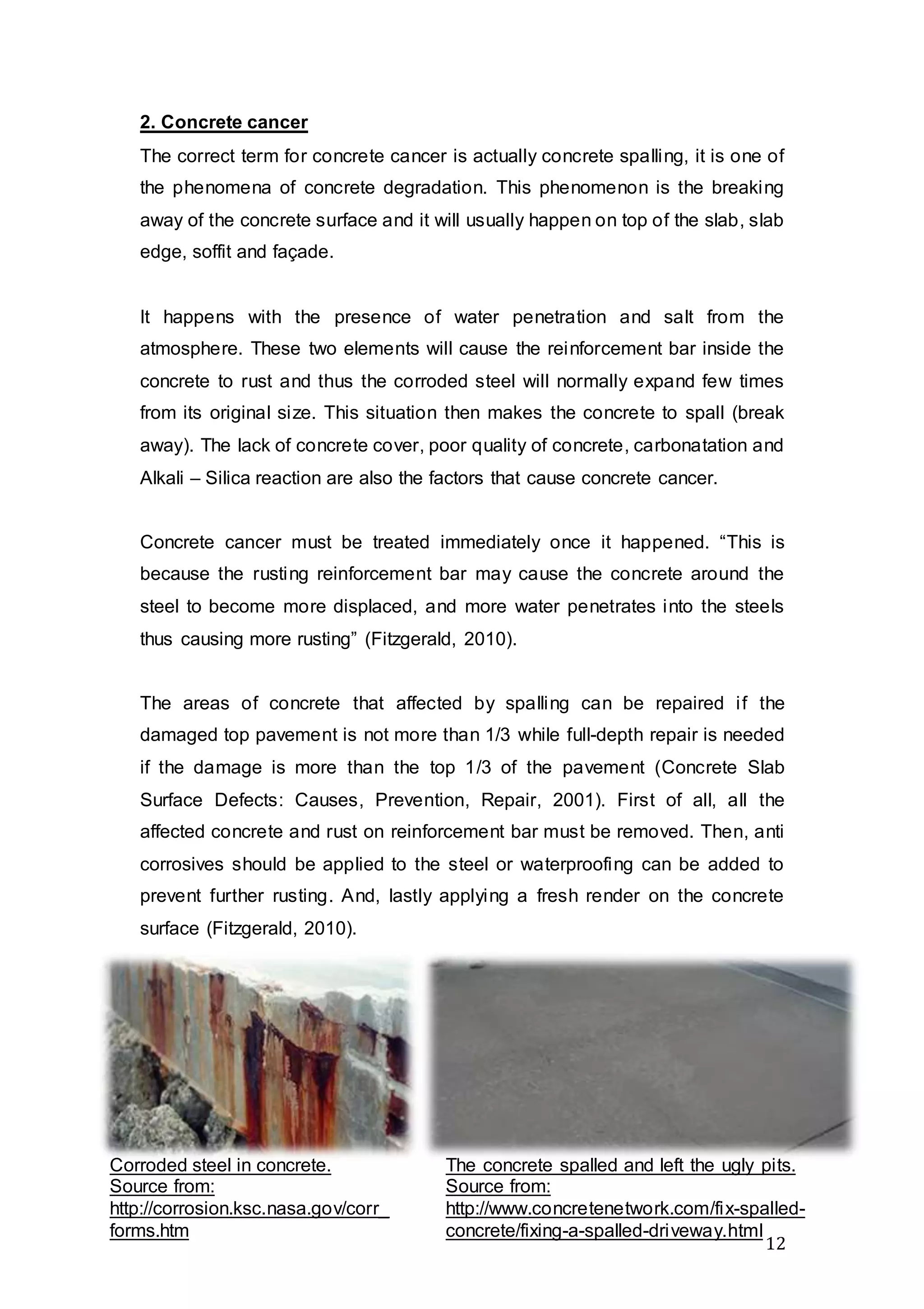 12
2. Concrete cancer
The correct term for concrete cancer is actually concrete spalling, it is one of
the phenomena of concrete degradation. This phenomenon is the breaking
away of the concrete surface and it will usually happen on top of the slab, slab
edge, soffit and façade.
It happens with the presence of water penetration and salt from the
atmosphere. These two elements will cause the reinforcement bar inside the
concrete to rust and thus the corroded steel will normally expand few times
from its original size. This situation then makes the concrete to spall (break
away). The lack of concrete cover, poor quality of concrete, carbonatation and
Alkali – Silica reaction are also the factors that cause concrete cancer.
Concrete cancer must be treated immediately once it happened. “This is
because the rusting reinforcement bar may cause the concrete around the
steel to become more displaced, and more water penetrates into the steels
thus causing more rusting” (Fitzgerald, 2010).
The areas of concrete that affected by spalling can be repaired if the
damaged top pavement is not more than 1/3 while full-depth repair is needed
if the damage is more than the top 1/3 of the pavement (Concrete Slab
Surface Defects: Causes, Prevention, Repair, 2001). First of all, all the
affected concrete and rust on reinforcement bar must be removed. Then, anti
corrosives should be applied to the steel or waterproofing can be added to
prevent further rusting. And, lastly applying a fresh render on the concrete
surface (Fitzgerald, 2010).
Corroded steel in concrete.
Source from:
http://corrosion.ksc.nasa.gov/corr_
forms.htm
The concrete spalled and left the ugly pits.
Source from:
http://www.concretenetwork.com/fix-spalled-
concrete/fixing-a-spalled-driveway.html
 
