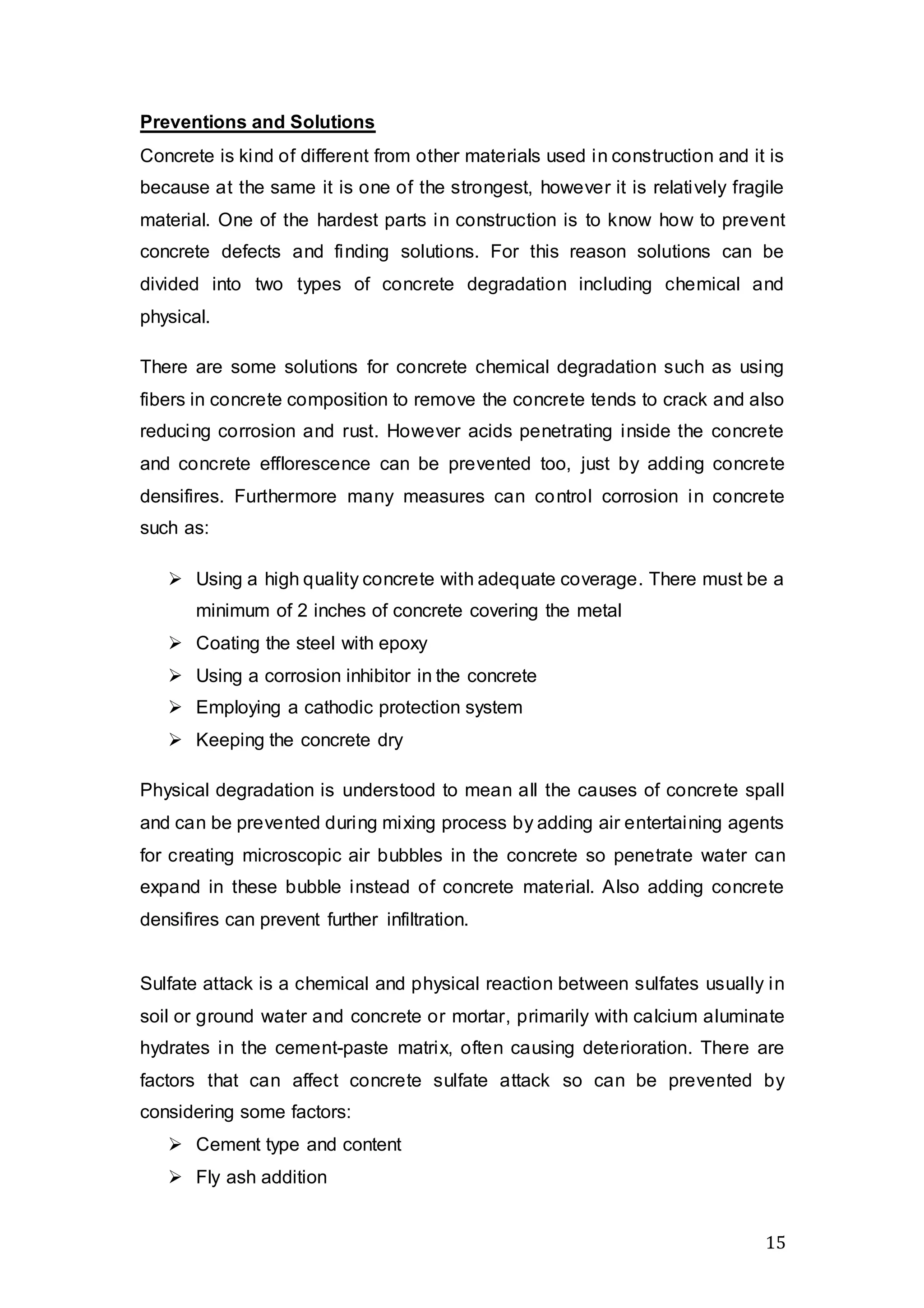 15
Preventions and Solutions
Concrete is kind of different from other materials used in construction and it is
because at the same it is one of the strongest, however it is relatively fragile
material. One of the hardest parts in construction is to know how to prevent
concrete defects and finding solutions. For this reason solutions can be
divided into two types of concrete degradation including chemical and
physical.
There are some solutions for concrete chemical degradation such as using
fibers in concrete composition to remove the concrete tends to crack and also
reducing corrosion and rust. However acids penetrating inside the concrete
and concrete efflorescence can be prevented too, just by adding concrete
densifires. Furthermore many measures can control corrosion in concrete
such as:
 Using a high quality concrete with adequate coverage. There must be a
minimum of 2 inches of concrete covering the metal
 Coating the steel with epoxy
 Using a corrosion inhibitor in the concrete
 Employing a cathodic protection system
 Keeping the concrete dry
Physical degradation is understood to mean all the causes of concrete spall
and can be prevented during mixing process by adding air entertaining agents
for creating microscopic air bubbles in the concrete so penetrate water can
expand in these bubble instead of concrete material. Also adding concrete
densifires can prevent further infiltration.
Sulfate attack is a chemical and physical reaction between sulfates usually in
soil or ground water and concrete or mortar, primarily with calcium aluminate
hydrates in the cement-paste matrix, often causing deterioration. There are
factors that can affect concrete sulfate attack so can be prevented by
considering some factors:
 Cement type and content
 Fly ash addition
 
