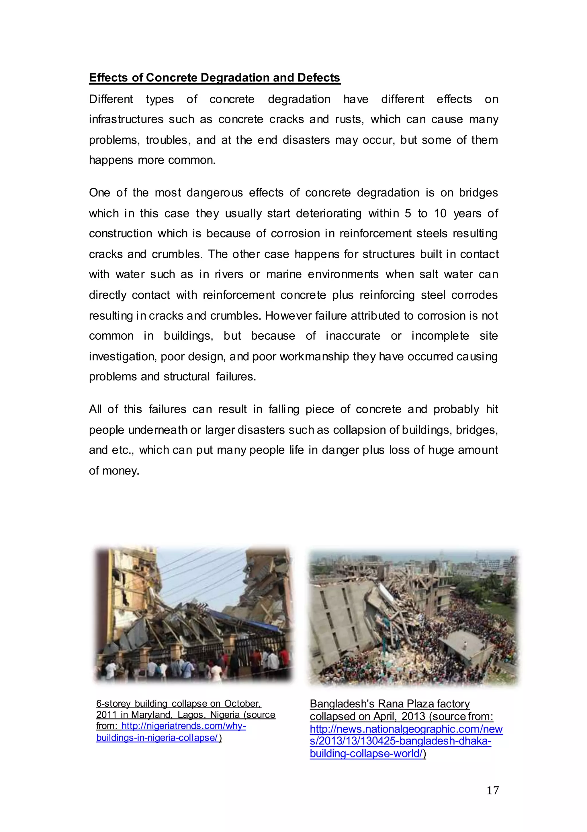 17
Effects of Concrete Degradation and Defects
Different types of concrete degradation have different effects on
infrastructures such as concrete cracks and rusts, which can cause many
problems, troubles, and at the end disasters may occur, but some of them
happens more common.
One of the most dangerous effects of concrete degradation is on bridges
which in this case they usually start deteriorating within 5 to 10 years of
construction which is because of corrosion in reinforcement steels resulting
cracks and crumbles. The other case happens for structures built in contact
with water such as in rivers or marine environments when salt water can
directly contact with reinforcement concrete plus reinforcing steel corrodes
resulting in cracks and crumbles. However failure attributed to corrosion is not
common in buildings, but because of inaccurate or incomplete site
investigation, poor design, and poor workmanship they have occurred causing
problems and structural failures.
All of this failures can result in falling piece of concrete and probably hit
people underneath or larger disasters such as collapsion of buildings, bridges,
and etc., which can put many people life in danger plus loss of huge amount
of money.
Bangladesh's Rana Plaza factory
collapsed on April, 2013 (source from:
http://news.nationalgeographic.com/new
s/2013/13/130425-bangladesh-dhaka-
building-collapse-world/)
6-storey building collapse on October,
2011 in Maryland, Lagos, Nigeria (source
from: http://nigeriatrends.com/why-
buildings-in-nigeria-collapse/)
 