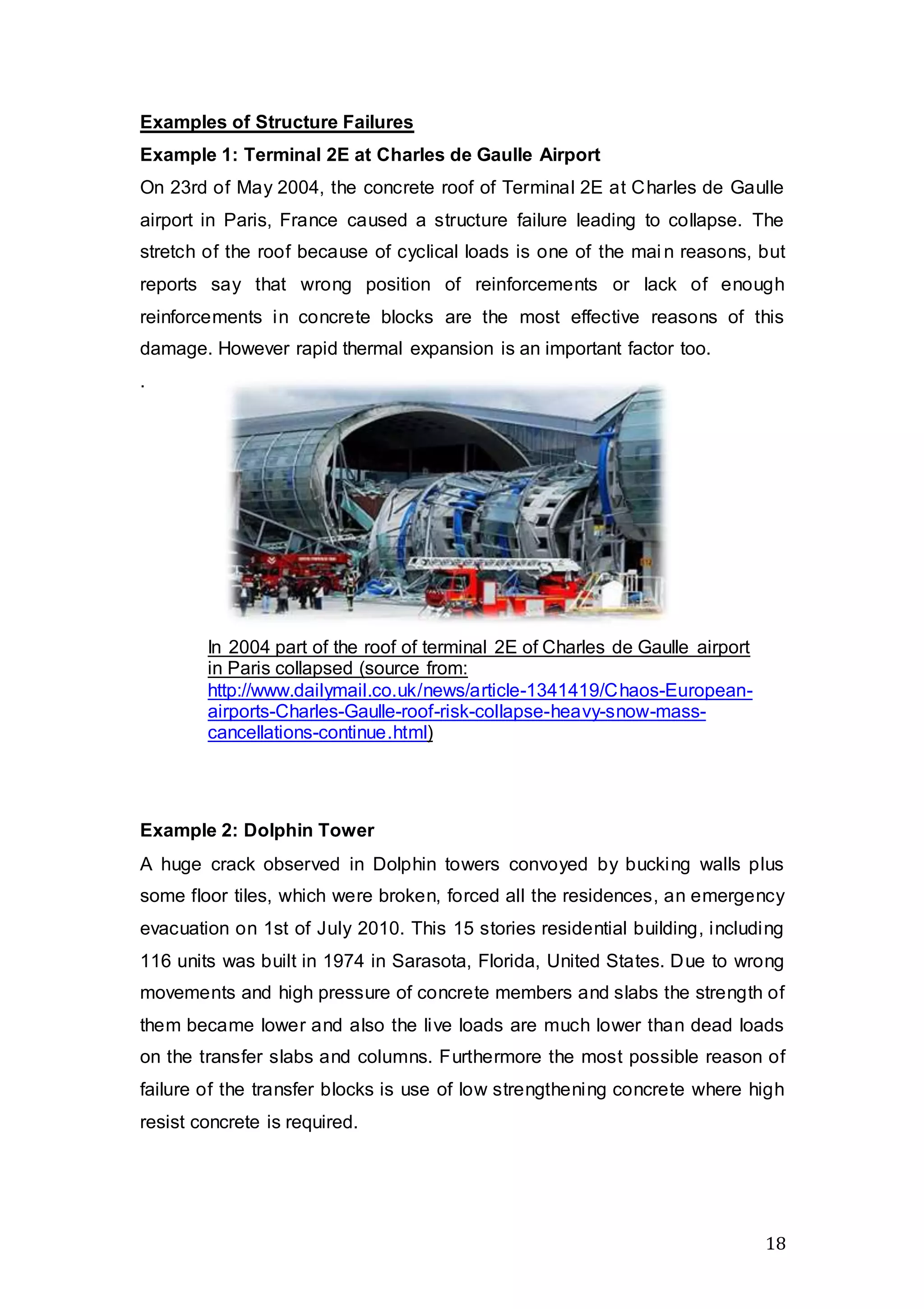 18
Examples of Structure Failures
Example 1: Terminal 2E at Charles de Gaulle Airport
On 23rd of May 2004, the concrete roof of Terminal 2E at Charles de Gaulle
airport in Paris, France caused a structure failure leading to collapse. The
stretch of the roof because of cyclical loads is one of the mai n reasons, but
reports say that wrong position of reinforcements or lack of enough
reinforcements in concrete blocks are the most effective reasons of this
damage. However rapid thermal expansion is an important factor too.
.
Example 2: Dolphin Tower
A huge crack observed in Dolphin towers convoyed by bucking walls plus
some floor tiles, which were broken, forced all the residences, an emergency
evacuation on 1st of July 2010. This 15 stories residential building, including
116 units was built in 1974 in Sarasota, Florida, United States. Due to wrong
movements and high pressure of concrete members and slabs the strength of
them became lower and also the live loads are much lower than dead loads
on the transfer slabs and columns. Furthermore the most possible reason of
failure of the transfer blocks is use of low strengthening concrete where high
resist concrete is required.
In 2004 part of the roof of terminal 2E of Charles de Gaulle airport
in Paris collapsed (source from:
http://www.dailymail.co.uk/news/article-1341419/Chaos-European-
airports-Charles-Gaulle-roof-risk-collapse-heavy-snow-mass-
cancellations-continue.html)
 