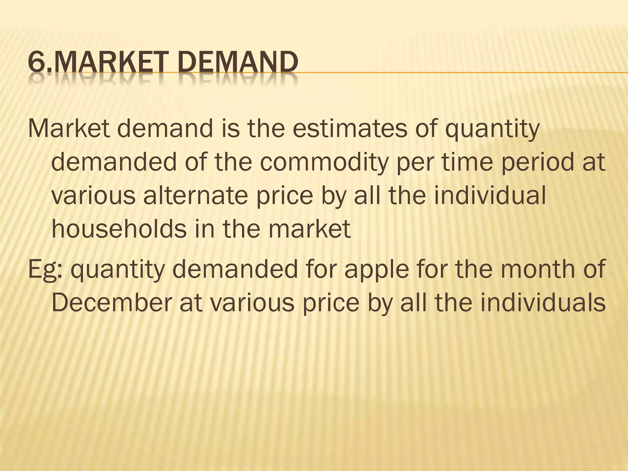 6.MARKET DEMAND
Market demand is the estimates of quantity
demanded of the commodity per time period at
various alternate price by all the individual
households in the market
Eg: quantity demanded for apple for the month of
December at various price by all the individuals
 
