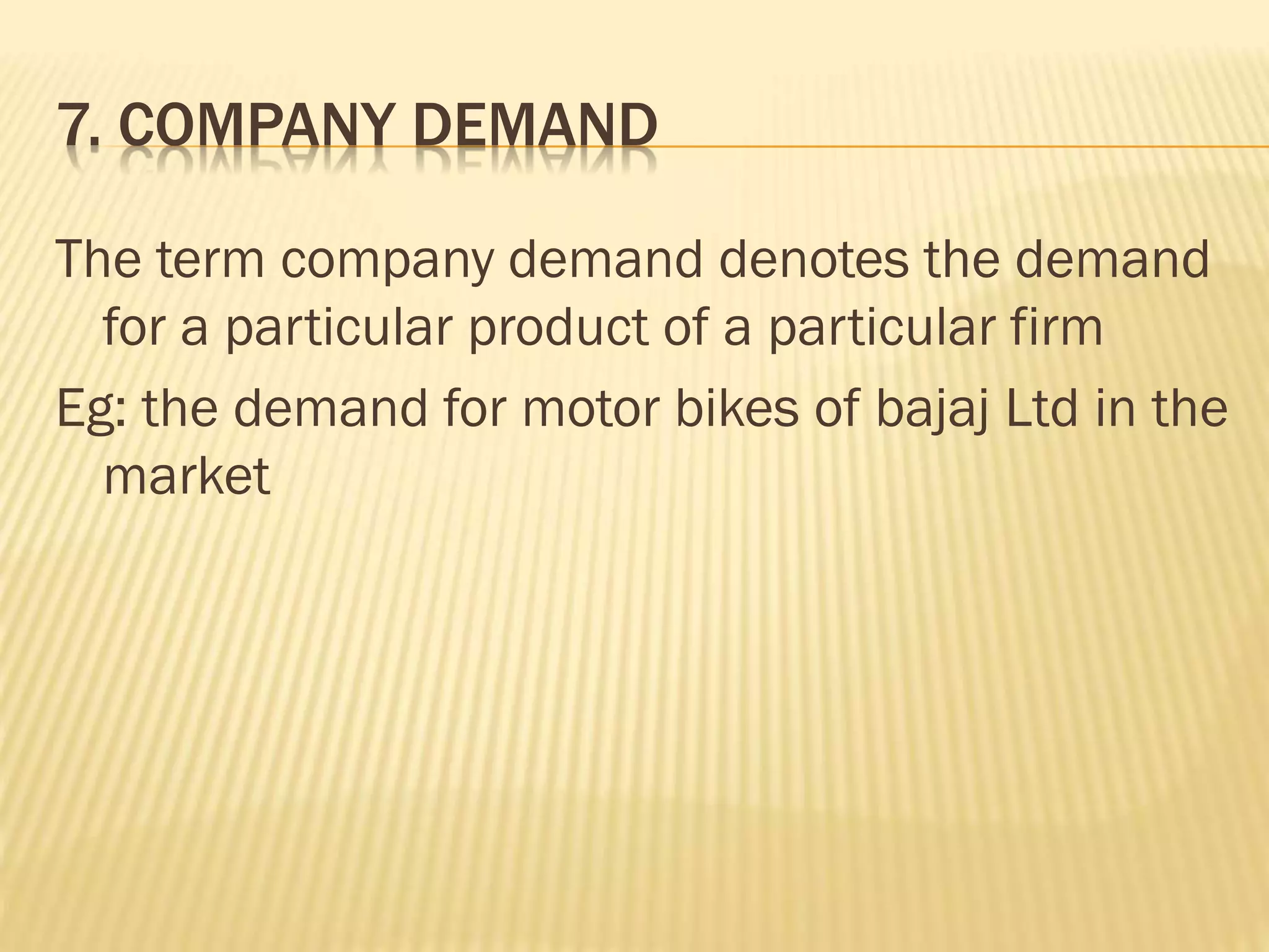 7. COMPANY DEMAND
The term company demand denotes the demand
for a particular product of a particular firm
Eg: the demand for motor bikes of bajaj Ltd in the
market
 