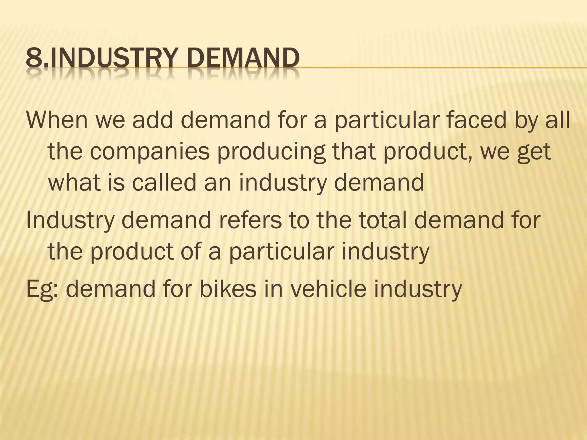 8.INDUSTRY DEMAND
When we add demand for a particular faced by all
the companies producing that product, we get
what is called an industry demand
Industry demand refers to the total demand for
the product of a particular industry
Eg: demand for bikes in vehicle industry
 