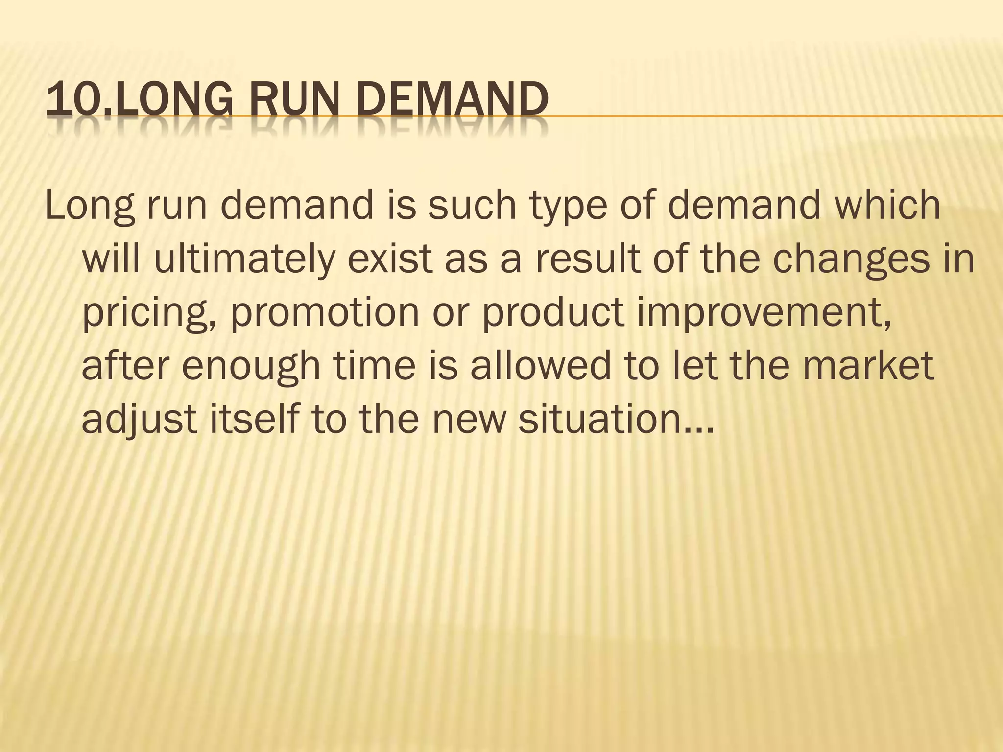 10.LONG RUN DEMAND
Long run demand is such type of demand which
will ultimately exist as a result of the changes in
pricing, promotion or product improvement,
after enough time is allowed to let the market
adjust itself to the new situation...
 
