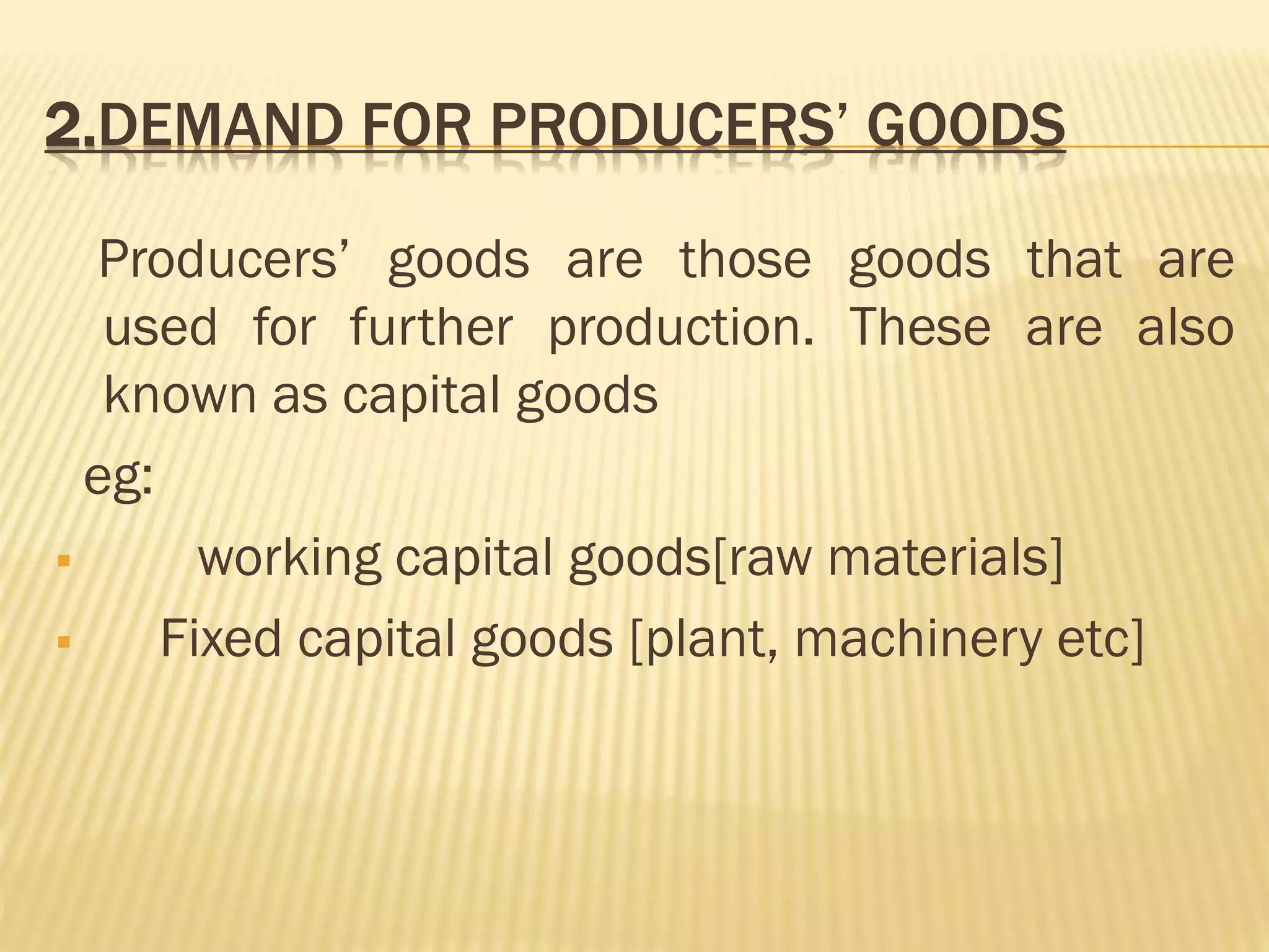 2.DEMAND FOR PRODUCERS’ GOODS
Producers’ goods are those goods that are
used for further production. These are also
known as capital goods
eg:
 working capital goods[raw materials]
 Fixed capital goods [plant, machinery etc]
 