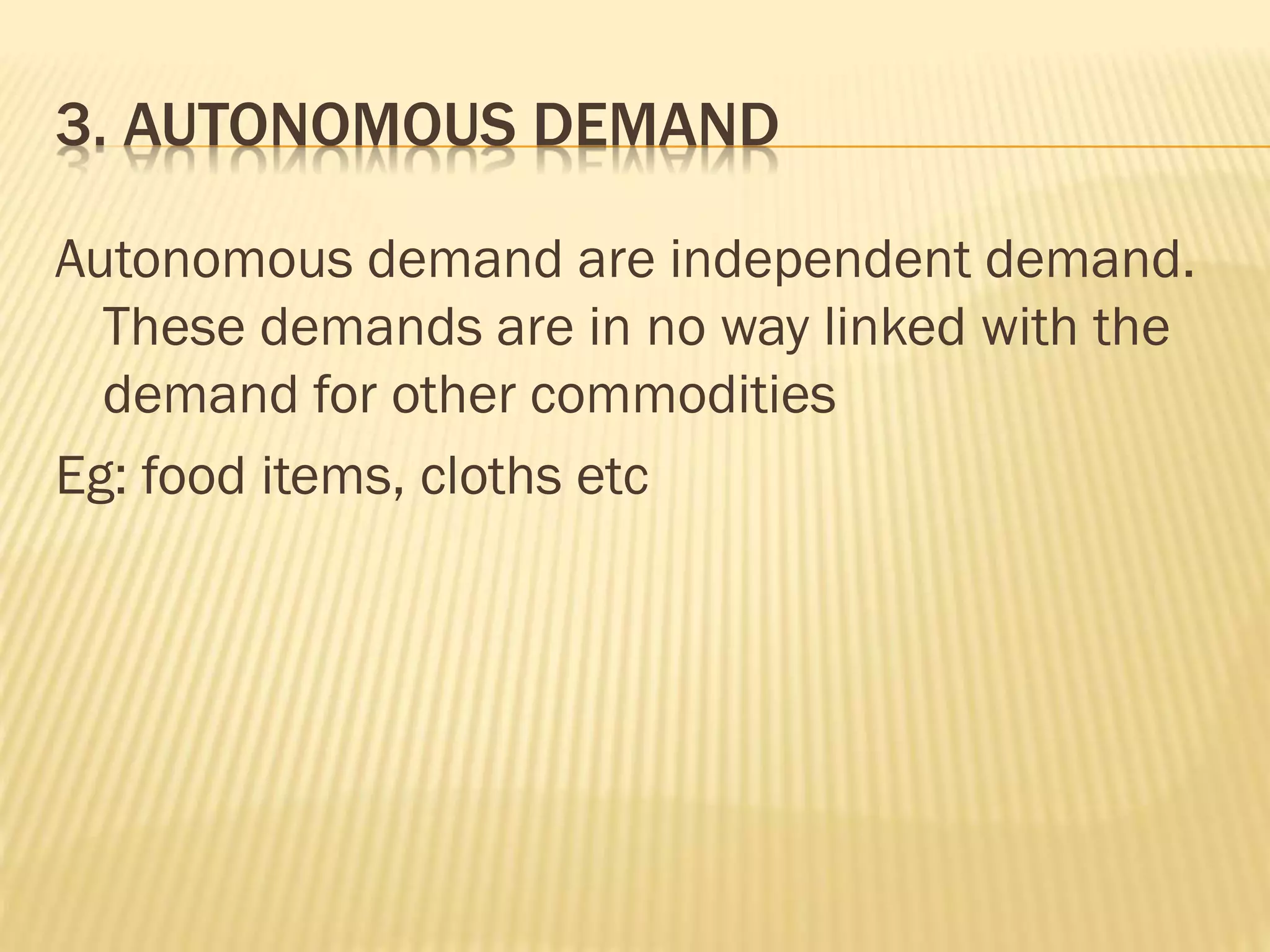 3. AUTONOMOUS DEMAND
Autonomous demand are independent demand.
These demands are in no way linked with the
demand for other commodities
Eg: food items, cloths etc
 