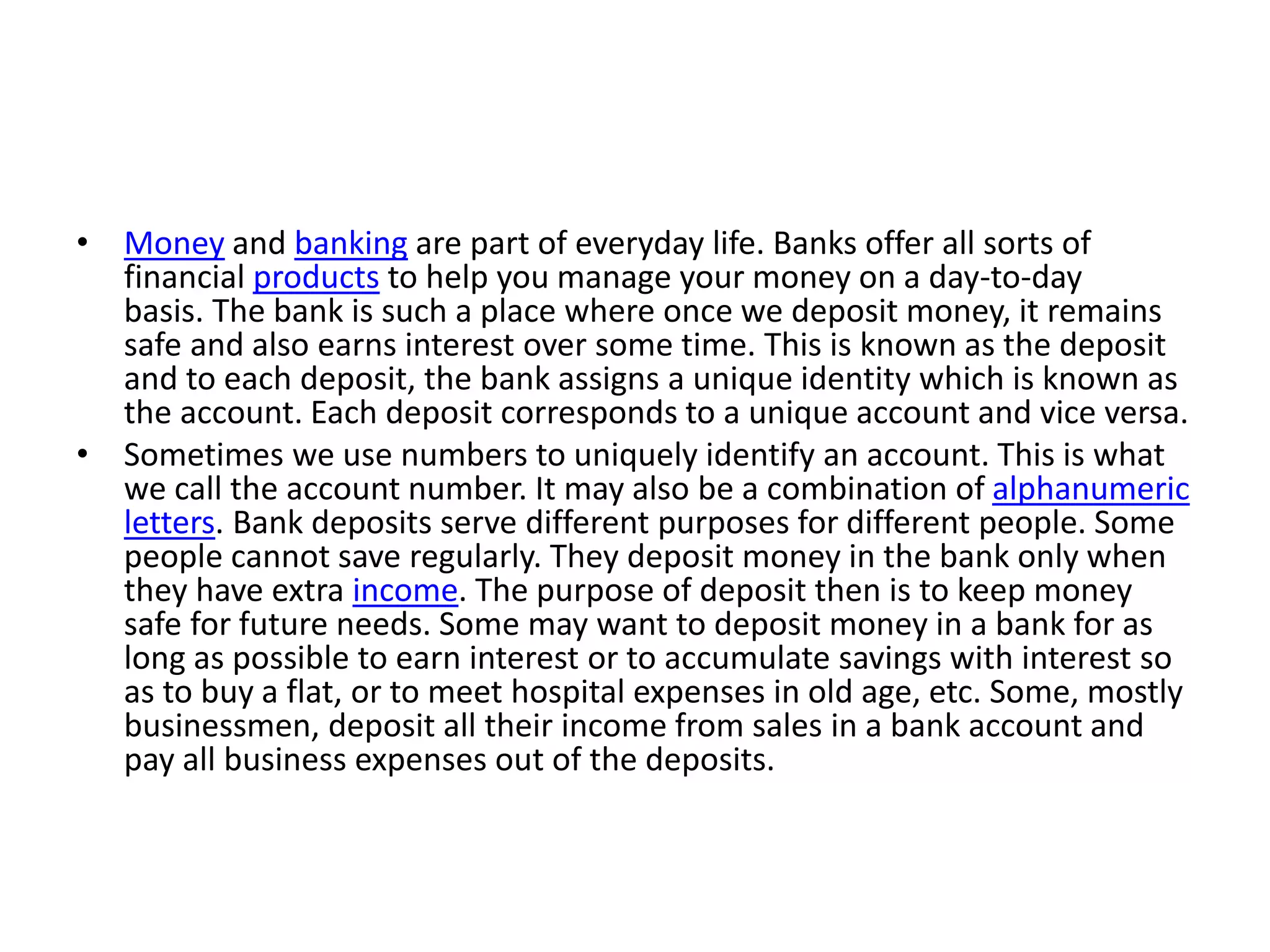 • Money and banking are part of everyday life. Banks offer all sorts of
financial products to help you manage your money on a day-to-day
basis. The bank is such a place where once we deposit money, it remains
safe and also earns interest over some time. This is known as the deposit
and to each deposit, the bank assigns a unique identity which is known as
the account. Each deposit corresponds to a unique account and vice versa.
• Sometimes we use numbers to uniquely identify an account. This is what
we call the account number. It may also be a combination of alphanumeric
letters. Bank deposits serve different purposes for different people. Some
people cannot save regularly. They deposit money in the bank only when
they have extra income. The purpose of deposit then is to keep money
safe for future needs. Some may want to deposit money in a bank for as
long as possible to earn interest or to accumulate savings with interest so
as to buy a flat, or to meet hospital expenses in old age, etc. Some, mostly
businessmen, deposit all their income from sales in a bank account and
pay all business expenses out of the deposits.
 