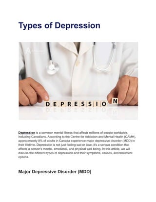 Types of Depression
Depression is a common mental illness that affects millions of people worldwide,
including Canadians. According to the Centre for Addiction and Mental Health (CAMH),
approximately 8% of adults in Canada experience major depressive disorder (MDD) in
their lifetime. Depression is not just feeling sad or blue; it's a serious condition that
affects a person's mental, emotional, and physical well-being. In this article, we will
discuss the different types of depression and their symptoms, causes, and treatment
options.
Major Depressive Disorder (MDD)
 