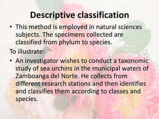 Descriptive classification
• This method is employed in natural sciences
  subjects. The specimens collected are
  classified from phylum to species.
To illustrate:
• An investigator wishes to conduct a taxonomic
  study of sea urchins in the municipal waters of
  Zamboanga del Norte. He collects from
  different research stations and then identifies
  and classifies them according to classes and
  species.
 