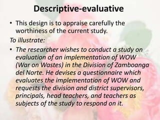 Descriptive-evaluative
• This design is to appraise carefully the
  worthiness of the current study.
To illustrate:
• The researcher wishes to conduct a study on
  evaluation of an implementation of WOW
  (War on Wastes) in the Division of Zamboanga
  del Norte. He devises a questionnaire which
  evaluates the implementation of WOW and
  requests the division and district supervisors,
  principals, head teachers, and teachers as
  subjects of the study to respond on it.
 