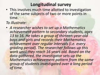Longitudinal survey
• This involves much time allotted to investigation
  of the same subjects of two or more points in
  time.
To illustrate:
• A researcher wishes to set up a Mathematics
  achievement pattern to secondary students, ages
  13 to 16. He takes a group of thirteen-year-old
  boys and girls and records their Mathematics
  achievement over regular intervals (i.e. every
  grading period). The researcher follows up this
  work until they reach 16 years old. Based on the
  data gathered, the investigator sets up the
  Mathematics achievement pattern from the same
  group of students investigated over a long period
  of time.
 