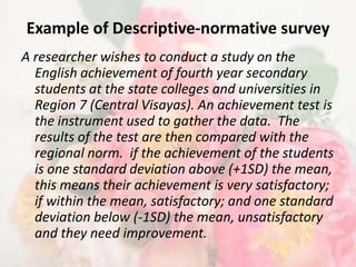 Example of Descriptive-normative survey
A researcher wishes to conduct a study on the
  English achievement of fourth year secondary
  students at the state colleges and universities in
  Region 7 (Central Visayas). An achievement test is
  the instrument used to gather the data. The
  results of the test are then compared with the
  regional norm. if the achievement of the students
  is one standard deviation above (+1SD) the mean,
  this means their achievement is very satisfactory;
  if within the mean, satisfactory; and one standard
  deviation below (-1SD) the mean, unsatisfactory
  and they need improvement.
 