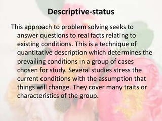 Descriptive-status
This approach to problem solving seeks to
  answer questions to real facts relating to
  existing conditions. This is a technique of
  quantitative description which determines the
  prevailing conditions in a group of cases
  chosen for study. Several studies stress the
  current conditions with the assumption that
  things will change. They cover many traits or
  characteristics of the group.
 