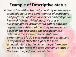 Example of Descriptive-status
A researcher wishes to conduct a study on the socio-
  economic status and performances of instructors
  and professors of state universities and colleges in
  Region 9 (Western Mindanao). He uses a
  questionnaire as instrument to gather data and
  requests the subjects of the study to answer it.
  Based on the responses, the researcher can
  determine the socio-economic status and
  performance of SUC’s universities and professors
  in Region 9 whether the higher the socio-
  economic status is, the higher the performance
  will be; or the lower the socio-economic status is,
  the lower the performance will be.
 