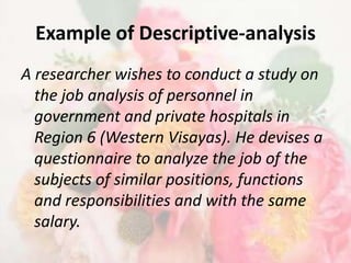Example of Descriptive-analysis
A researcher wishes to conduct a study on
  the job analysis of personnel in
  government and private hospitals in
  Region 6 (Western Visayas). He devises a
  questionnaire to analyze the job of the
  subjects of similar positions, functions
  and responsibilities and with the same
  salary.
 