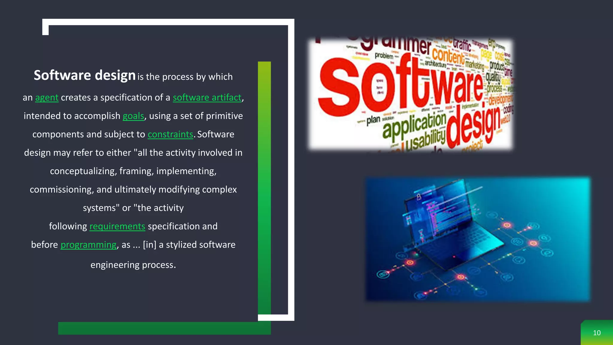 10
Software designis the process by which
an agent creates a specification of a software artifact,
intended to accomplish goals, using a set of primitive
components and subject to constraints.Software
design may refer to either "all the activity involved in
conceptualizing, framing, implementing,
commissioning, and ultimately modifying complex
systems" or "the activity
following requirements specification and
before programming, as ... [in] a stylized software
engineering process.
 