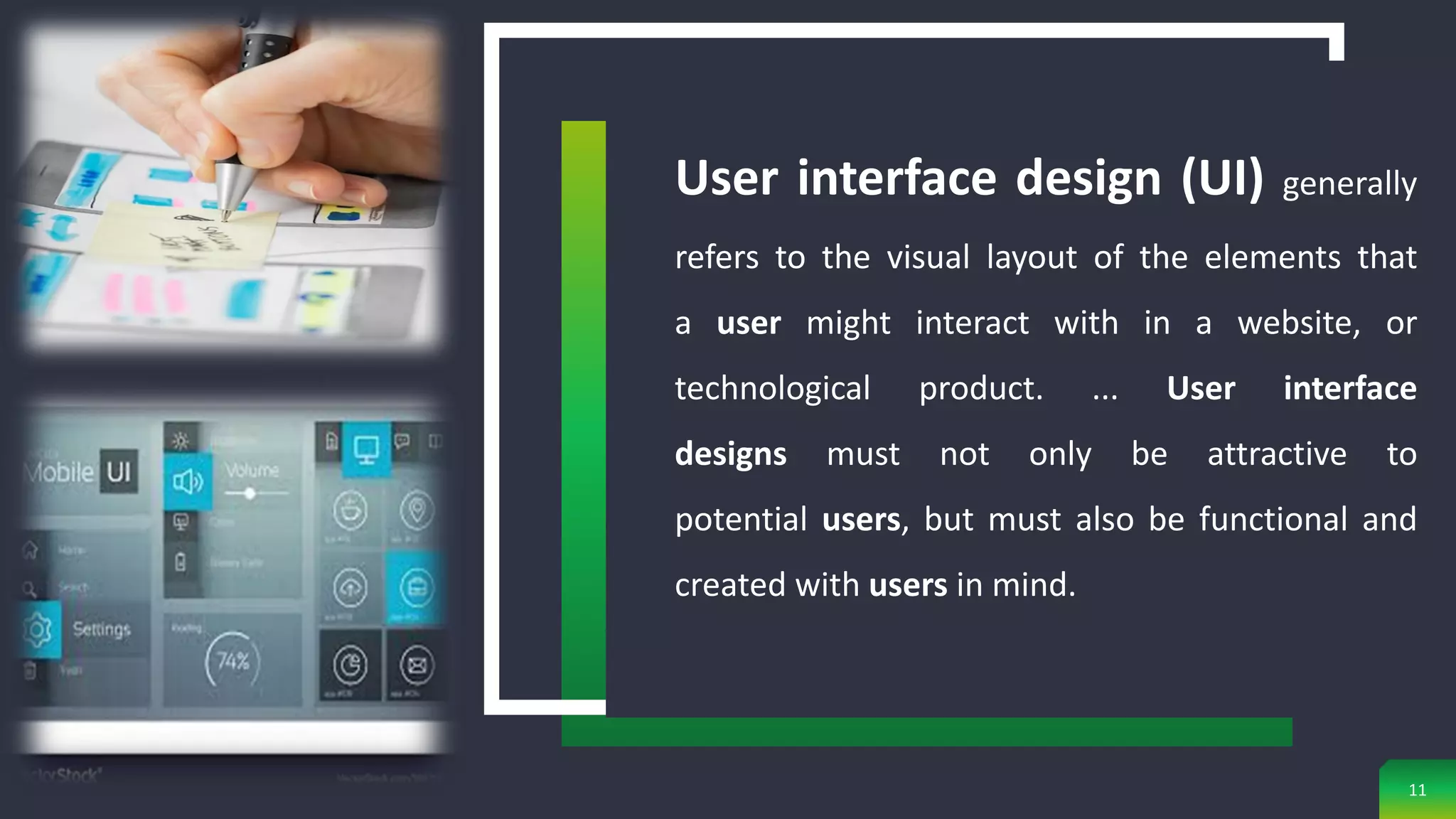 11
User interface design (UI) generally
refers to the visual layout of the elements that
a user might interact with in a website, or
technological product. ... User interface
designs must not only be attractive to
potential users, but must also be functional and
created with users in mind.
 